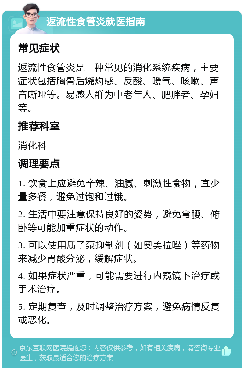 返流性食管炎就医指南 常见症状 返流性食管炎是一种常见的消化系统疾病，主要症状包括胸骨后烧灼感、反酸、嗳气、咳嗽、声音嘶哑等。易感人群为中老年人、肥胖者、孕妇等。 推荐科室 消化科 调理要点 1. 饮食上应避免辛辣、油腻、刺激性食物，宜少量多餐，避免过饱和过饿。 2. 生活中要注意保持良好的姿势，避免弯腰、俯卧等可能加重症状的动作。 3. 可以使用质子泵抑制剂（如奥美拉唑）等药物来减少胃酸分泌，缓解症状。 4. 如果症状严重，可能需要进行内窥镜下治疗或手术治疗。 5. 定期复查，及时调整治疗方案，避免病情反复或恶化。