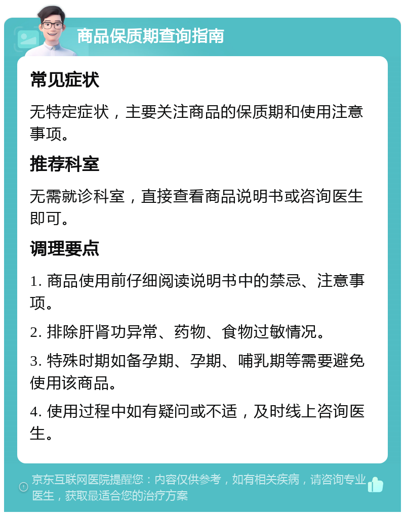 商品保质期查询指南 常见症状 无特定症状，主要关注商品的保质期和使用注意事项。 推荐科室 无需就诊科室，直接查看商品说明书或咨询医生即可。 调理要点 1. 商品使用前仔细阅读说明书中的禁忌、注意事项。 2. 排除肝肾功异常、药物、食物过敏情况。 3. 特殊时期如备孕期、孕期、哺乳期等需要避免使用该商品。 4. 使用过程中如有疑问或不适，及时线上咨询医生。