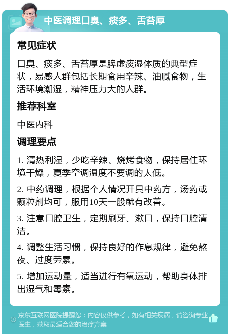 中医调理口臭、痰多、舌苔厚 常见症状 口臭、痰多、舌苔厚是脾虚痰湿体质的典型症状，易感人群包括长期食用辛辣、油腻食物，生活环境潮湿，精神压力大的人群。 推荐科室 中医内科 调理要点 1. 清热利湿，少吃辛辣、烧烤食物，保持居住环境干燥，夏季空调温度不要调的太低。 2. 中药调理，根据个人情况开具中药方，汤药或颗粒剂均可，服用10天一般就有改善。 3. 注意口腔卫生，定期刷牙、漱口，保持口腔清洁。 4. 调整生活习惯，保持良好的作息规律，避免熬夜、过度劳累。 5. 增加运动量，适当进行有氧运动，帮助身体排出湿气和毒素。