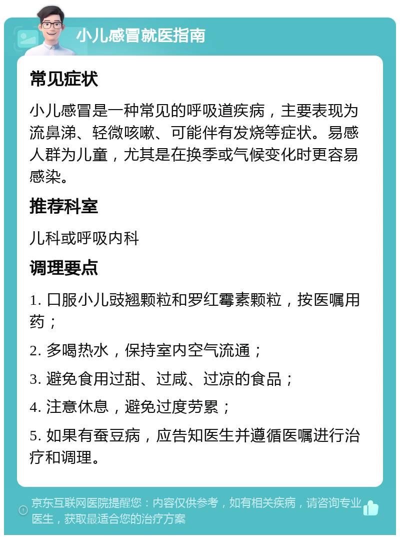 小儿感冒就医指南 常见症状 小儿感冒是一种常见的呼吸道疾病，主要表现为流鼻涕、轻微咳嗽、可能伴有发烧等症状。易感人群为儿童，尤其是在换季或气候变化时更容易感染。 推荐科室 儿科或呼吸内科 调理要点 1. 口服小儿豉翘颗粒和罗红霉素颗粒，按医嘱用药； 2. 多喝热水，保持室内空气流通； 3. 避免食用过甜、过咸、过凉的食品； 4. 注意休息，避免过度劳累； 5. 如果有蚕豆病，应告知医生并遵循医嘱进行治疗和调理。