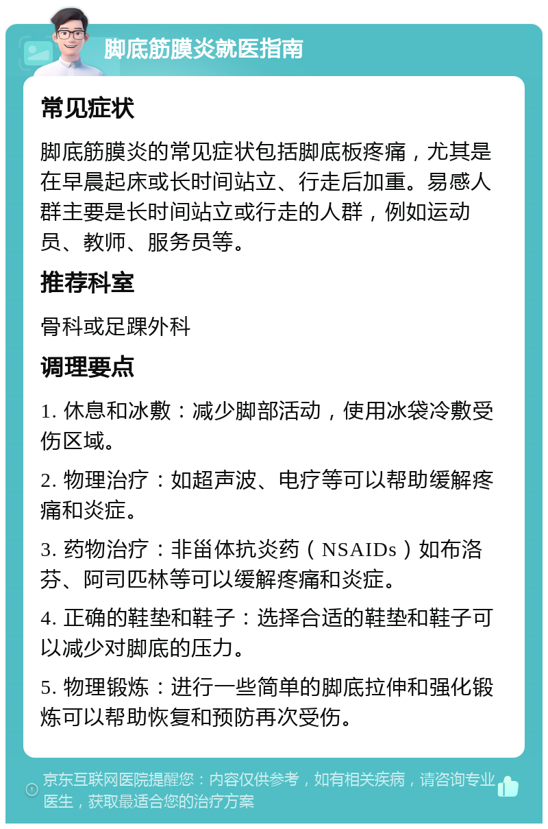 脚底筋膜炎就医指南 常见症状 脚底筋膜炎的常见症状包括脚底板疼痛，尤其是在早晨起床或长时间站立、行走后加重。易感人群主要是长时间站立或行走的人群，例如运动员、教师、服务员等。 推荐科室 骨科或足踝外科 调理要点 1. 休息和冰敷：减少脚部活动，使用冰袋冷敷受伤区域。 2. 物理治疗：如超声波、电疗等可以帮助缓解疼痛和炎症。 3. 药物治疗：非甾体抗炎药（NSAIDs）如布洛芬、阿司匹林等可以缓解疼痛和炎症。 4. 正确的鞋垫和鞋子：选择合适的鞋垫和鞋子可以减少对脚底的压力。 5. 物理锻炼：进行一些简单的脚底拉伸和强化锻炼可以帮助恢复和预防再次受伤。