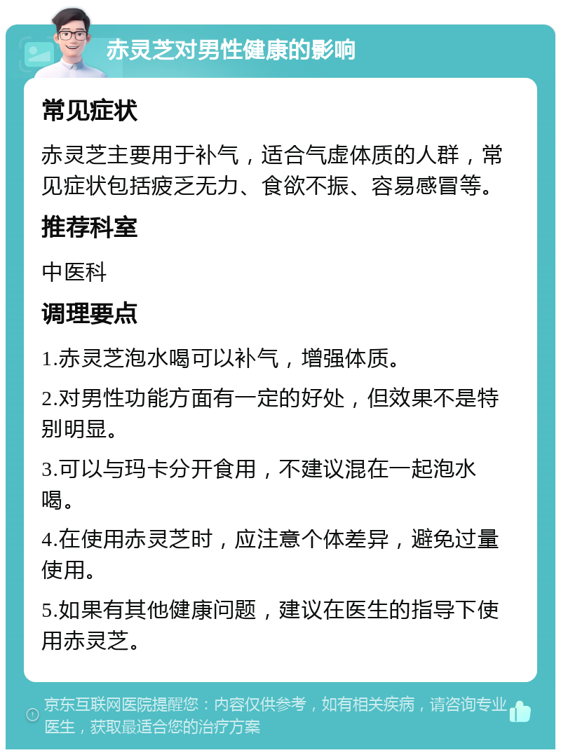 赤灵芝对男性健康的影响 常见症状 赤灵芝主要用于补气，适合气虚体质的人群，常见症状包括疲乏无力、食欲不振、容易感冒等。 推荐科室 中医科 调理要点 1.赤灵芝泡水喝可以补气，增强体质。 2.对男性功能方面有一定的好处，但效果不是特别明显。 3.可以与玛卡分开食用，不建议混在一起泡水喝。 4.在使用赤灵芝时，应注意个体差异，避免过量使用。 5.如果有其他健康问题，建议在医生的指导下使用赤灵芝。