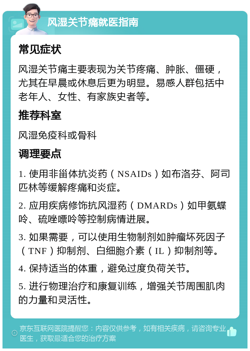 风湿关节痛就医指南 常见症状 风湿关节痛主要表现为关节疼痛、肿胀、僵硬，尤其在早晨或休息后更为明显。易感人群包括中老年人、女性、有家族史者等。 推荐科室 风湿免疫科或骨科 调理要点 1. 使用非甾体抗炎药（NSAIDs）如布洛芬、阿司匹林等缓解疼痛和炎症。 2. 应用疾病修饰抗风湿药（DMARDs）如甲氨蝶呤、硫唑嘌呤等控制病情进展。 3. 如果需要，可以使用生物制剂如肿瘤坏死因子（TNF）抑制剂、白细胞介素（IL）抑制剂等。 4. 保持适当的体重，避免过度负荷关节。 5. 进行物理治疗和康复训练，增强关节周围肌肉的力量和灵活性。