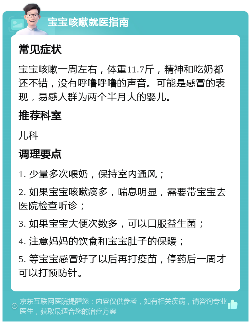 宝宝咳嗽就医指南 常见症状 宝宝咳嗽一周左右，体重11.7斤，精神和吃奶都还不错，没有呼噜呼噜的声音。可能是感冒的表现，易感人群为两个半月大的婴儿。 推荐科室 儿科 调理要点 1. 少量多次喂奶，保持室内通风； 2. 如果宝宝咳嗽痰多，喘息明显，需要带宝宝去医院检查听诊； 3. 如果宝宝大便次数多，可以口服益生菌； 4. 注意妈妈的饮食和宝宝肚子的保暖； 5. 等宝宝感冒好了以后再打疫苗，停药后一周才可以打预防针。