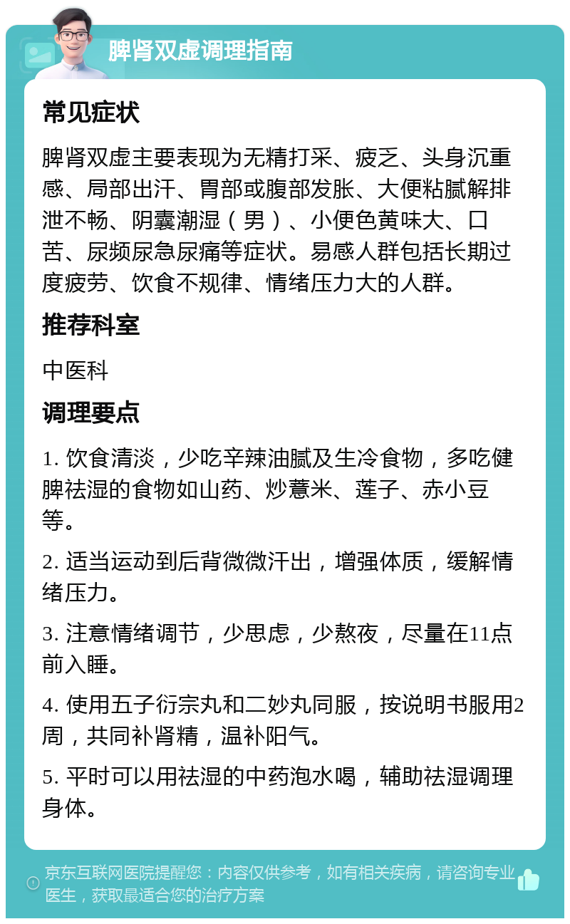 脾肾双虚调理指南 常见症状 脾肾双虚主要表现为无精打采、疲乏、头身沉重感、局部出汗、胃部或腹部发胀、大便粘腻解排泄不畅、阴囊潮湿（男）、小便色黄味大、口苦、尿频尿急尿痛等症状。易感人群包括长期过度疲劳、饮食不规律、情绪压力大的人群。 推荐科室 中医科 调理要点 1. 饮食清淡，少吃辛辣油腻及生冷食物，多吃健脾祛湿的食物如山药、炒薏米、莲子、赤小豆等。 2. 适当运动到后背微微汗出，增强体质，缓解情绪压力。 3. 注意情绪调节，少思虑，少熬夜，尽量在11点前入睡。 4. 使用五子衍宗丸和二妙丸同服，按说明书服用2周，共同补肾精，温补阳气。 5. 平时可以用祛湿的中药泡水喝，辅助祛湿调理身体。