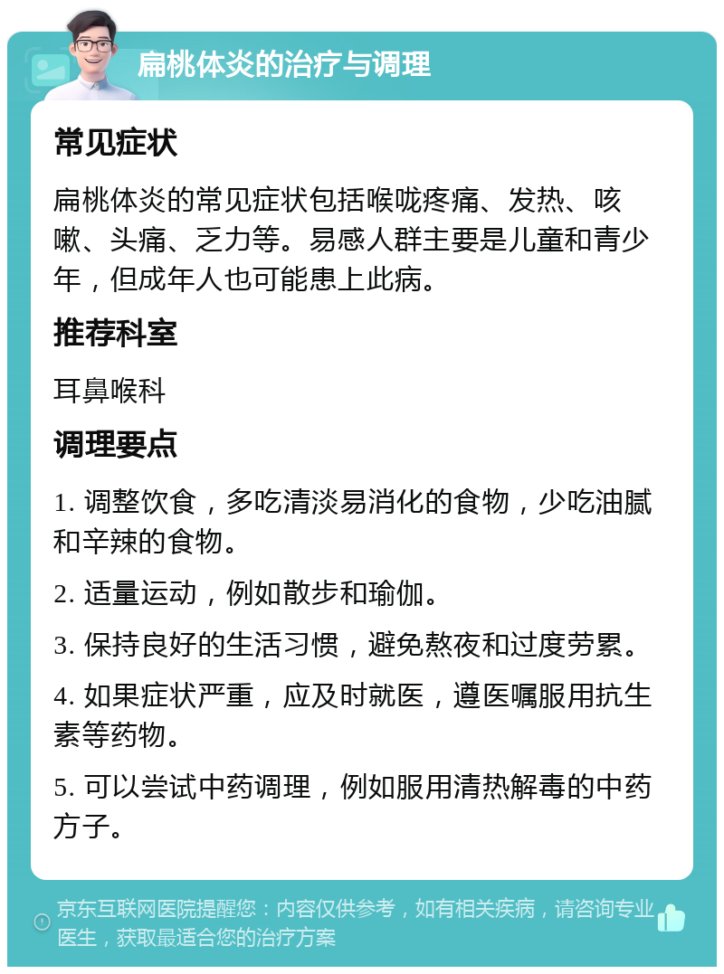 扁桃体炎的治疗与调理 常见症状 扁桃体炎的常见症状包括喉咙疼痛、发热、咳嗽、头痛、乏力等。易感人群主要是儿童和青少年，但成年人也可能患上此病。 推荐科室 耳鼻喉科 调理要点 1. 调整饮食，多吃清淡易消化的食物，少吃油腻和辛辣的食物。 2. 适量运动，例如散步和瑜伽。 3. 保持良好的生活习惯，避免熬夜和过度劳累。 4. 如果症状严重，应及时就医，遵医嘱服用抗生素等药物。 5. 可以尝试中药调理，例如服用清热解毒的中药方子。