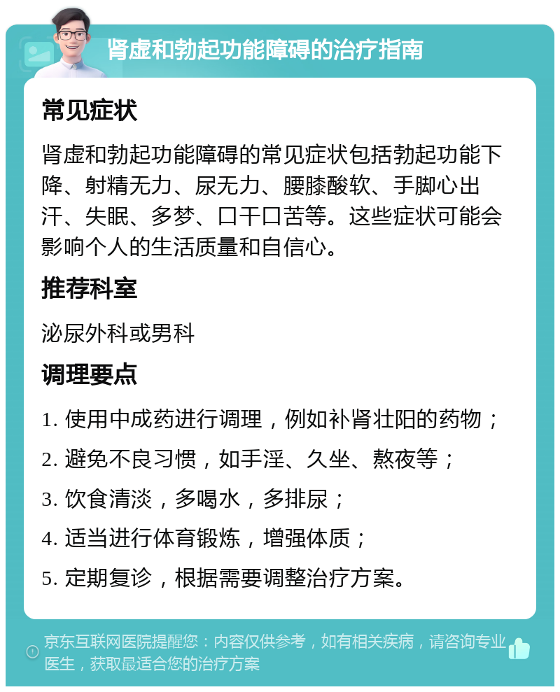 肾虚和勃起功能障碍的治疗指南 常见症状 肾虚和勃起功能障碍的常见症状包括勃起功能下降、射精无力、尿无力、腰膝酸软、手脚心出汗、失眠、多梦、口干口苦等。这些症状可能会影响个人的生活质量和自信心。 推荐科室 泌尿外科或男科 调理要点 1. 使用中成药进行调理，例如补肾壮阳的药物； 2. 避免不良习惯，如手淫、久坐、熬夜等； 3. 饮食清淡，多喝水，多排尿； 4. 适当进行体育锻炼，增强体质； 5. 定期复诊，根据需要调整治疗方案。