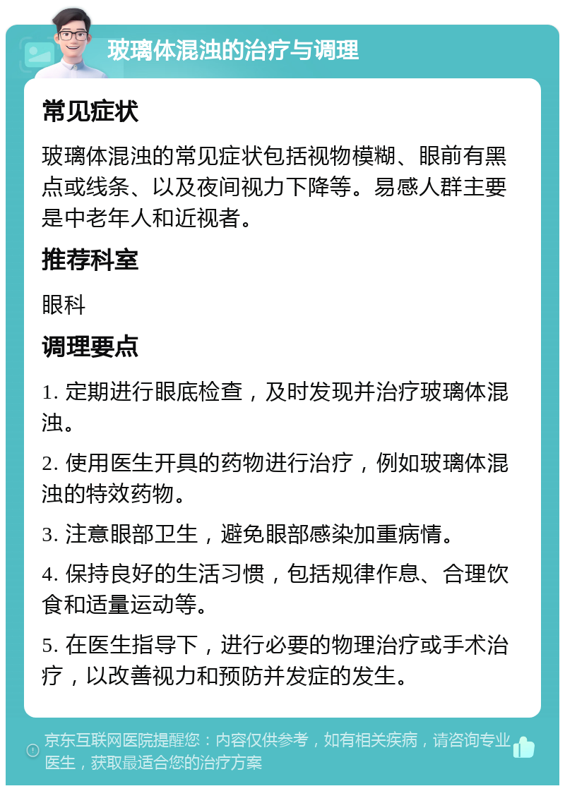 玻璃体混浊的治疗与调理 常见症状 玻璃体混浊的常见症状包括视物模糊、眼前有黑点或线条、以及夜间视力下降等。易感人群主要是中老年人和近视者。 推荐科室 眼科 调理要点 1. 定期进行眼底检查，及时发现并治疗玻璃体混浊。 2. 使用医生开具的药物进行治疗，例如玻璃体混浊的特效药物。 3. 注意眼部卫生，避免眼部感染加重病情。 4. 保持良好的生活习惯，包括规律作息、合理饮食和适量运动等。 5. 在医生指导下，进行必要的物理治疗或手术治疗，以改善视力和预防并发症的发生。