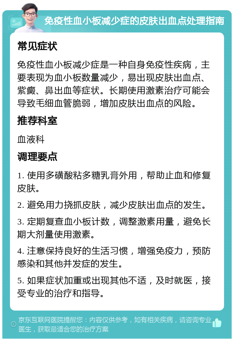 免疫性血小板减少症的皮肤出血点处理指南 常见症状 免疫性血小板减少症是一种自身免疫性疾病，主要表现为血小板数量减少，易出现皮肤出血点、紫癜、鼻出血等症状。长期使用激素治疗可能会导致毛细血管脆弱，增加皮肤出血点的风险。 推荐科室 血液科 调理要点 1. 使用多磺酸粘多糖乳膏外用，帮助止血和修复皮肤。 2. 避免用力挠抓皮肤，减少皮肤出血点的发生。 3. 定期复查血小板计数，调整激素用量，避免长期大剂量使用激素。 4. 注意保持良好的生活习惯，增强免疫力，预防感染和其他并发症的发生。 5. 如果症状加重或出现其他不适，及时就医，接受专业的治疗和指导。