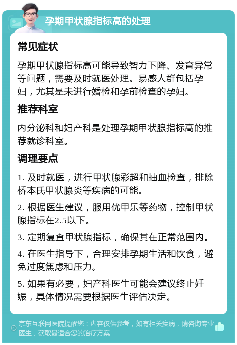 孕期甲状腺指标高的处理 常见症状 孕期甲状腺指标高可能导致智力下降、发育异常等问题，需要及时就医处理。易感人群包括孕妇，尤其是未进行婚检和孕前检查的孕妇。 推荐科室 内分泌科和妇产科是处理孕期甲状腺指标高的推荐就诊科室。 调理要点 1. 及时就医，进行甲状腺彩超和抽血检查，排除桥本氏甲状腺炎等疾病的可能。 2. 根据医生建议，服用优甲乐等药物，控制甲状腺指标在2.5以下。 3. 定期复查甲状腺指标，确保其在正常范围内。 4. 在医生指导下，合理安排孕期生活和饮食，避免过度焦虑和压力。 5. 如果有必要，妇产科医生可能会建议终止妊娠，具体情况需要根据医生评估决定。