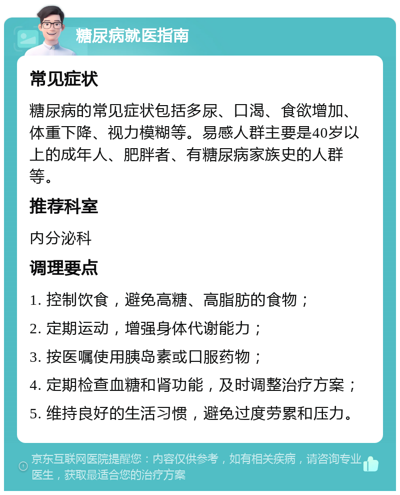 糖尿病就医指南 常见症状 糖尿病的常见症状包括多尿、口渴、食欲增加、体重下降、视力模糊等。易感人群主要是40岁以上的成年人、肥胖者、有糖尿病家族史的人群等。 推荐科室 内分泌科 调理要点 1. 控制饮食，避免高糖、高脂肪的食物； 2. 定期运动，增强身体代谢能力； 3. 按医嘱使用胰岛素或口服药物； 4. 定期检查血糖和肾功能，及时调整治疗方案； 5. 维持良好的生活习惯，避免过度劳累和压力。