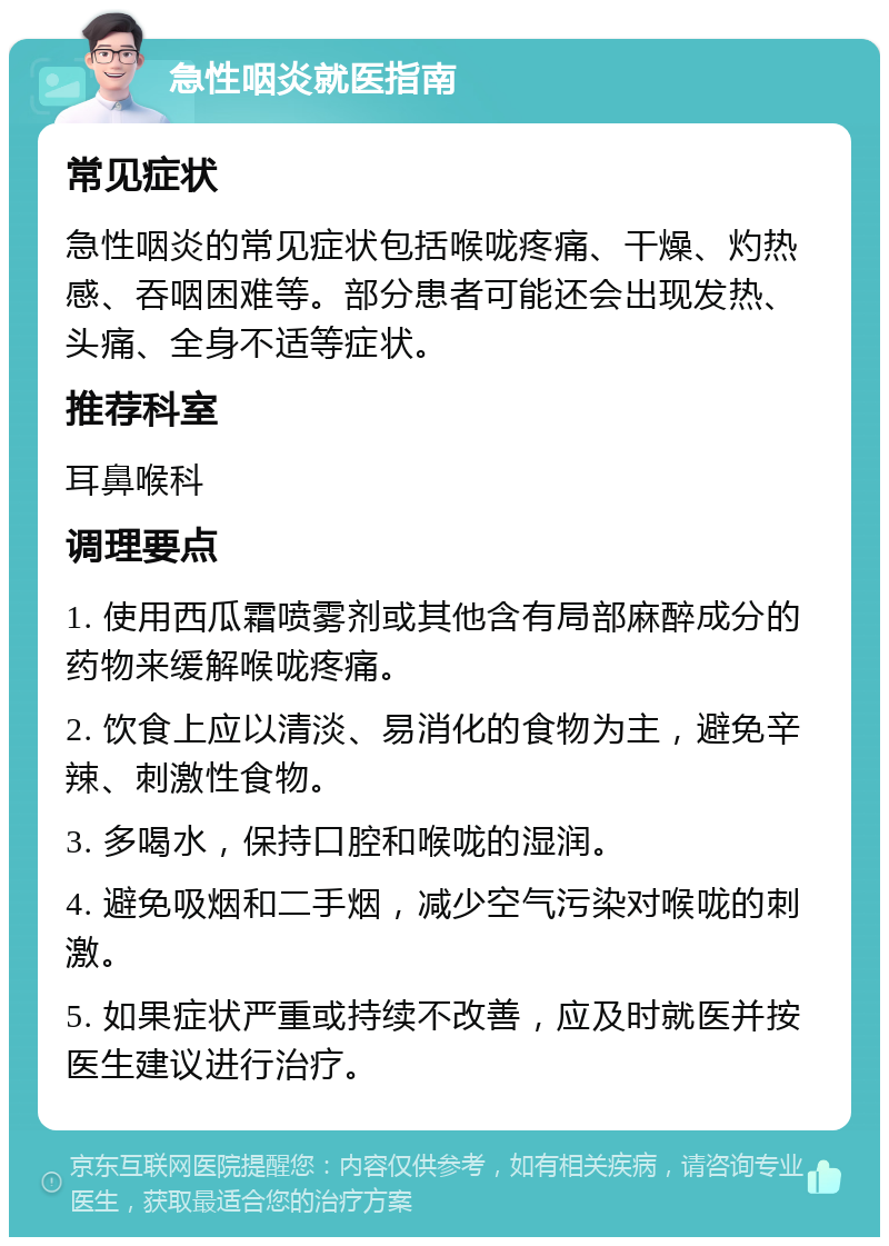 急性咽炎就医指南 常见症状 急性咽炎的常见症状包括喉咙疼痛、干燥、灼热感、吞咽困难等。部分患者可能还会出现发热、头痛、全身不适等症状。 推荐科室 耳鼻喉科 调理要点 1. 使用西瓜霜喷雾剂或其他含有局部麻醉成分的药物来缓解喉咙疼痛。 2. 饮食上应以清淡、易消化的食物为主，避免辛辣、刺激性食物。 3. 多喝水，保持口腔和喉咙的湿润。 4. 避免吸烟和二手烟，减少空气污染对喉咙的刺激。 5. 如果症状严重或持续不改善，应及时就医并按医生建议进行治疗。