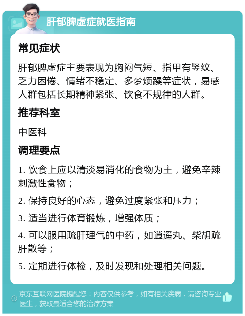 肝郁脾虚症就医指南 常见症状 肝郁脾虚症主要表现为胸闷气短、指甲有竖纹、乏力困倦、情绪不稳定、多梦烦躁等症状，易感人群包括长期精神紧张、饮食不规律的人群。 推荐科室 中医科 调理要点 1. 饮食上应以清淡易消化的食物为主，避免辛辣刺激性食物； 2. 保持良好的心态，避免过度紧张和压力； 3. 适当进行体育锻炼，增强体质； 4. 可以服用疏肝理气的中药，如逍遥丸、柴胡疏肝散等； 5. 定期进行体检，及时发现和处理相关问题。