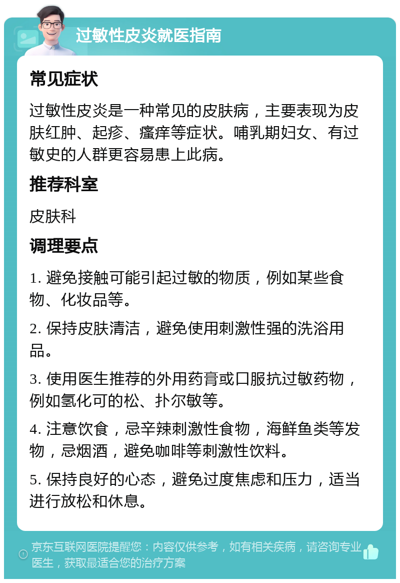 过敏性皮炎就医指南 常见症状 过敏性皮炎是一种常见的皮肤病，主要表现为皮肤红肿、起疹、瘙痒等症状。哺乳期妇女、有过敏史的人群更容易患上此病。 推荐科室 皮肤科 调理要点 1. 避免接触可能引起过敏的物质，例如某些食物、化妆品等。 2. 保持皮肤清洁，避免使用刺激性强的洗浴用品。 3. 使用医生推荐的外用药膏或口服抗过敏药物，例如氢化可的松、扑尔敏等。 4. 注意饮食，忌辛辣刺激性食物，海鲜鱼类等发物，忌烟酒，避免咖啡等刺激性饮料。 5. 保持良好的心态，避免过度焦虑和压力，适当进行放松和休息。