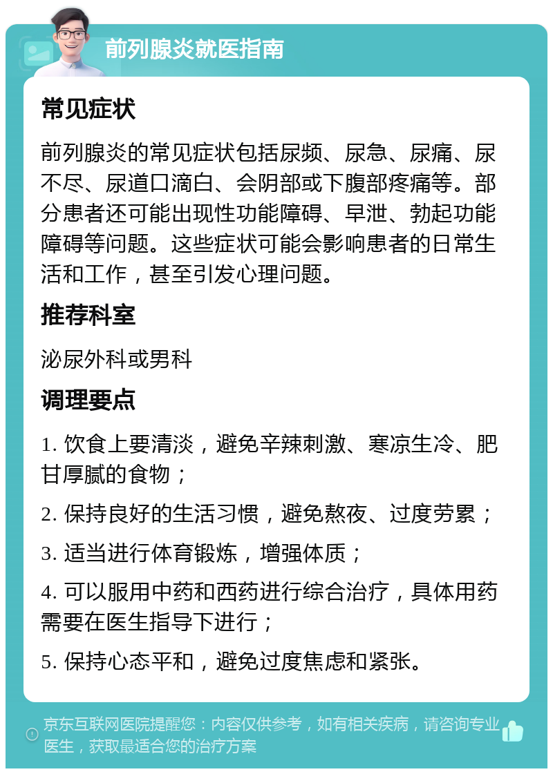 前列腺炎就医指南 常见症状 前列腺炎的常见症状包括尿频、尿急、尿痛、尿不尽、尿道口滴白、会阴部或下腹部疼痛等。部分患者还可能出现性功能障碍、早泄、勃起功能障碍等问题。这些症状可能会影响患者的日常生活和工作，甚至引发心理问题。 推荐科室 泌尿外科或男科 调理要点 1. 饮食上要清淡，避免辛辣刺激、寒凉生冷、肥甘厚腻的食物； 2. 保持良好的生活习惯，避免熬夜、过度劳累； 3. 适当进行体育锻炼，增强体质； 4. 可以服用中药和西药进行综合治疗，具体用药需要在医生指导下进行； 5. 保持心态平和，避免过度焦虑和紧张。