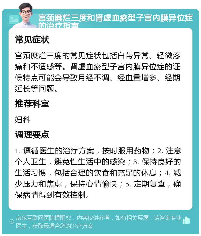 宫颈糜烂三度和肾虚血瘀型子宫内膜异位症的治疗指南 常见症状 宫颈糜烂三度的常见症状包括白带异常、轻微疼痛和不适感等。肾虚血瘀型子宫内膜异位症的证候特点可能会导致月经不调、经血量增多、经期延长等问题。 推荐科室 妇科 调理要点 1. 遵循医生的治疗方案，按时服用药物；2. 注意个人卫生，避免性生活中的感染；3. 保持良好的生活习惯，包括合理的饮食和充足的休息；4. 减少压力和焦虑，保持心情愉快；5. 定期复查，确保病情得到有效控制。