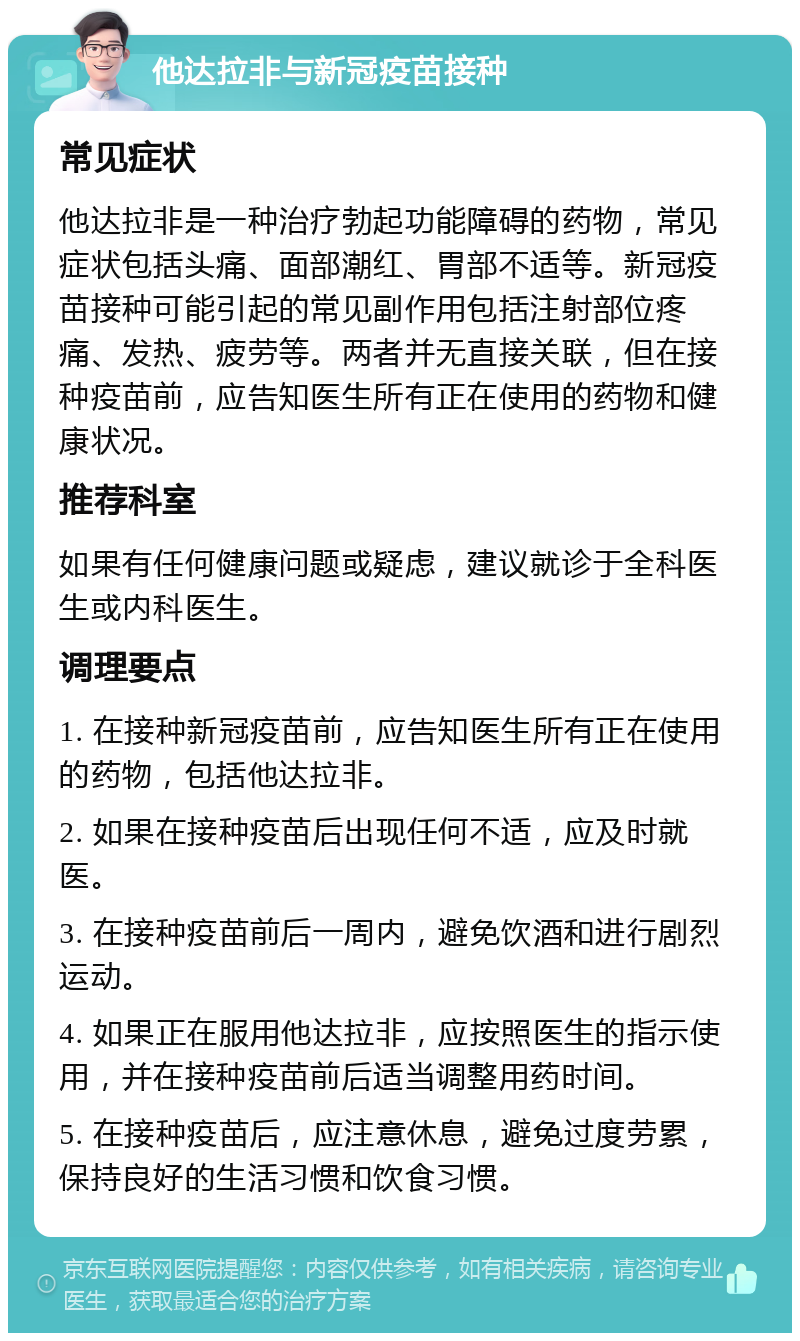 他达拉非与新冠疫苗接种 常见症状 他达拉非是一种治疗勃起功能障碍的药物，常见症状包括头痛、面部潮红、胃部不适等。新冠疫苗接种可能引起的常见副作用包括注射部位疼痛、发热、疲劳等。两者并无直接关联，但在接种疫苗前，应告知医生所有正在使用的药物和健康状况。 推荐科室 如果有任何健康问题或疑虑，建议就诊于全科医生或内科医生。 调理要点 1. 在接种新冠疫苗前，应告知医生所有正在使用的药物，包括他达拉非。 2. 如果在接种疫苗后出现任何不适，应及时就医。 3. 在接种疫苗前后一周内，避免饮酒和进行剧烈运动。 4. 如果正在服用他达拉非，应按照医生的指示使用，并在接种疫苗前后适当调整用药时间。 5. 在接种疫苗后，应注意休息，避免过度劳累，保持良好的生活习惯和饮食习惯。