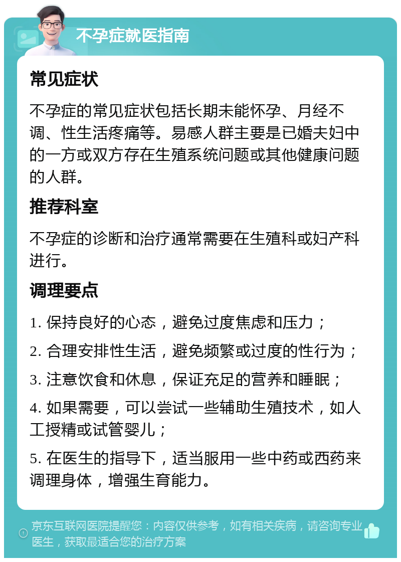 不孕症就医指南 常见症状 不孕症的常见症状包括长期未能怀孕、月经不调、性生活疼痛等。易感人群主要是已婚夫妇中的一方或双方存在生殖系统问题或其他健康问题的人群。 推荐科室 不孕症的诊断和治疗通常需要在生殖科或妇产科进行。 调理要点 1. 保持良好的心态，避免过度焦虑和压力； 2. 合理安排性生活，避免频繁或过度的性行为； 3. 注意饮食和休息，保证充足的营养和睡眠； 4. 如果需要，可以尝试一些辅助生殖技术，如人工授精或试管婴儿； 5. 在医生的指导下，适当服用一些中药或西药来调理身体，增强生育能力。