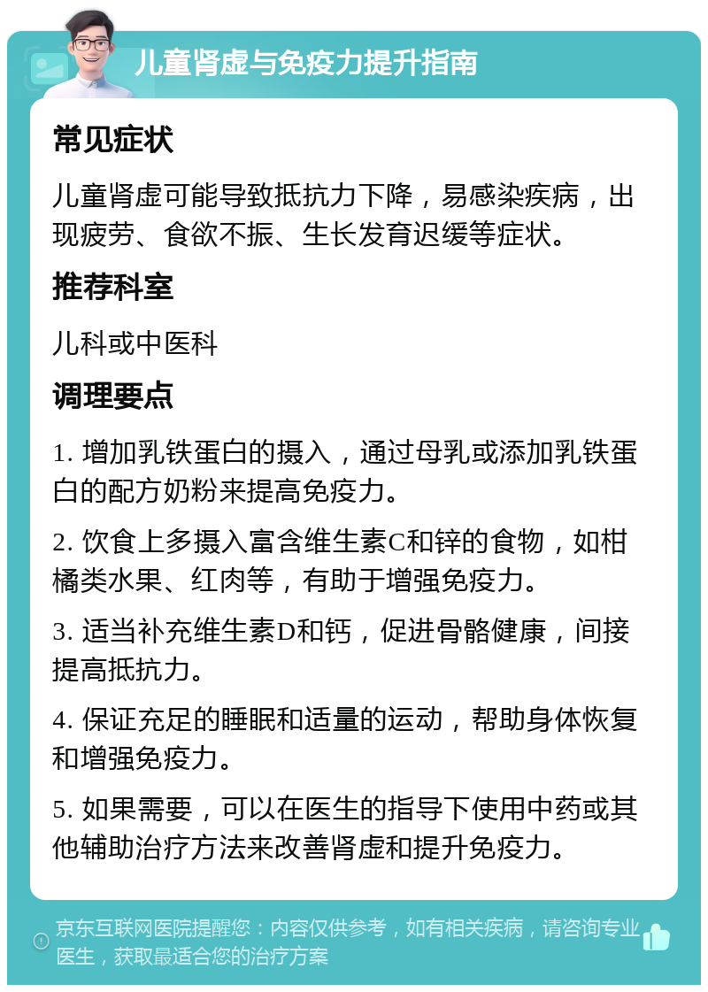 儿童肾虚与免疫力提升指南 常见症状 儿童肾虚可能导致抵抗力下降，易感染疾病，出现疲劳、食欲不振、生长发育迟缓等症状。 推荐科室 儿科或中医科 调理要点 1. 增加乳铁蛋白的摄入，通过母乳或添加乳铁蛋白的配方奶粉来提高免疫力。 2. 饮食上多摄入富含维生素C和锌的食物，如柑橘类水果、红肉等，有助于增强免疫力。 3. 适当补充维生素D和钙，促进骨骼健康，间接提高抵抗力。 4. 保证充足的睡眠和适量的运动，帮助身体恢复和增强免疫力。 5. 如果需要，可以在医生的指导下使用中药或其他辅助治疗方法来改善肾虚和提升免疫力。