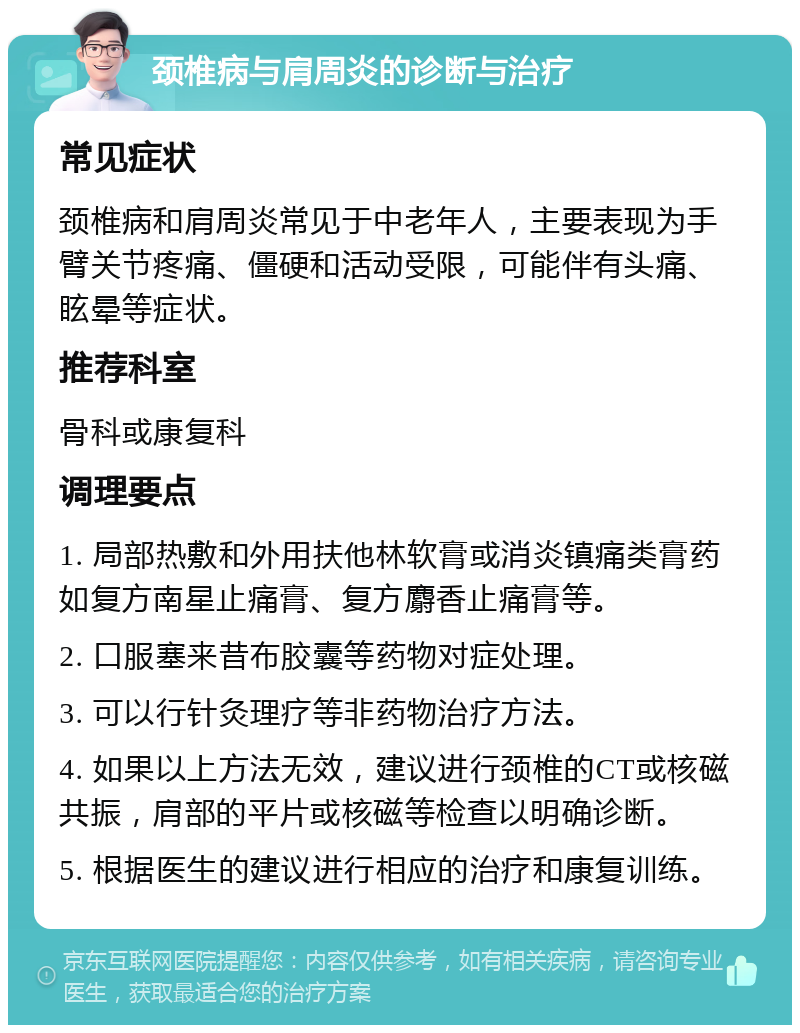 颈椎病与肩周炎的诊断与治疗 常见症状 颈椎病和肩周炎常见于中老年人，主要表现为手臂关节疼痛、僵硬和活动受限，可能伴有头痛、眩晕等症状。 推荐科室 骨科或康复科 调理要点 1. 局部热敷和外用扶他林软膏或消炎镇痛类膏药如复方南星止痛膏、复方麝香止痛膏等。 2. 口服塞来昔布胶囊等药物对症处理。 3. 可以行针灸理疗等非药物治疗方法。 4. 如果以上方法无效，建议进行颈椎的CT或核磁共振，肩部的平片或核磁等检查以明确诊断。 5. 根据医生的建议进行相应的治疗和康复训练。