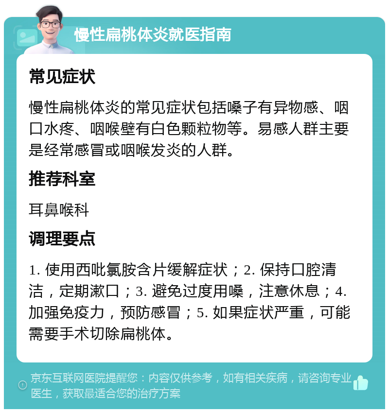 慢性扁桃体炎就医指南 常见症状 慢性扁桃体炎的常见症状包括嗓子有异物感、咽口水疼、咽喉壁有白色颗粒物等。易感人群主要是经常感冒或咽喉发炎的人群。 推荐科室 耳鼻喉科 调理要点 1. 使用西吡氯胺含片缓解症状；2. 保持口腔清洁，定期漱口；3. 避免过度用嗓，注意休息；4. 加强免疫力，预防感冒；5. 如果症状严重，可能需要手术切除扁桃体。