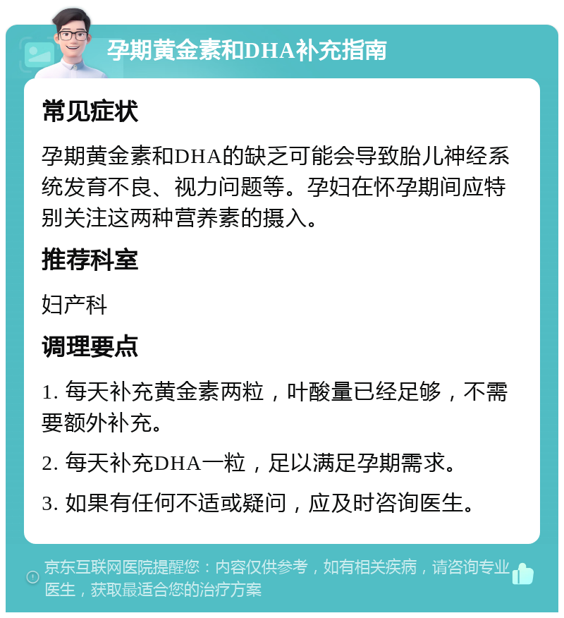 孕期黄金素和DHA补充指南 常见症状 孕期黄金素和DHA的缺乏可能会导致胎儿神经系统发育不良、视力问题等。孕妇在怀孕期间应特别关注这两种营养素的摄入。 推荐科室 妇产科 调理要点 1. 每天补充黄金素两粒，叶酸量已经足够，不需要额外补充。 2. 每天补充DHA一粒，足以满足孕期需求。 3. 如果有任何不适或疑问，应及时咨询医生。