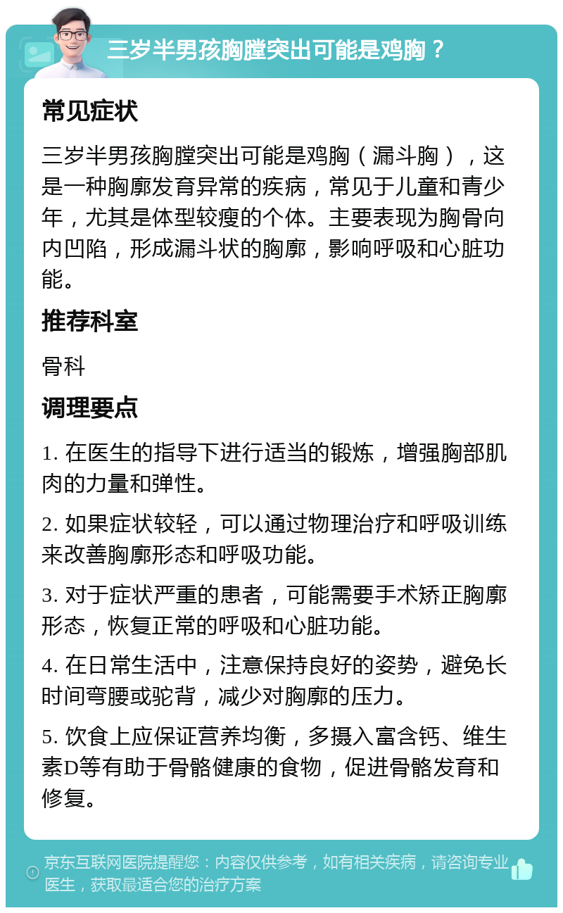 三岁半男孩胸膛突出可能是鸡胸？ 常见症状 三岁半男孩胸膛突出可能是鸡胸（漏斗胸），这是一种胸廓发育异常的疾病，常见于儿童和青少年，尤其是体型较瘦的个体。主要表现为胸骨向内凹陷，形成漏斗状的胸廓，影响呼吸和心脏功能。 推荐科室 骨科 调理要点 1. 在医生的指导下进行适当的锻炼，增强胸部肌肉的力量和弹性。 2. 如果症状较轻，可以通过物理治疗和呼吸训练来改善胸廓形态和呼吸功能。 3. 对于症状严重的患者，可能需要手术矫正胸廓形态，恢复正常的呼吸和心脏功能。 4. 在日常生活中，注意保持良好的姿势，避免长时间弯腰或驼背，减少对胸廓的压力。 5. 饮食上应保证营养均衡，多摄入富含钙、维生素D等有助于骨骼健康的食物，促进骨骼发育和修复。