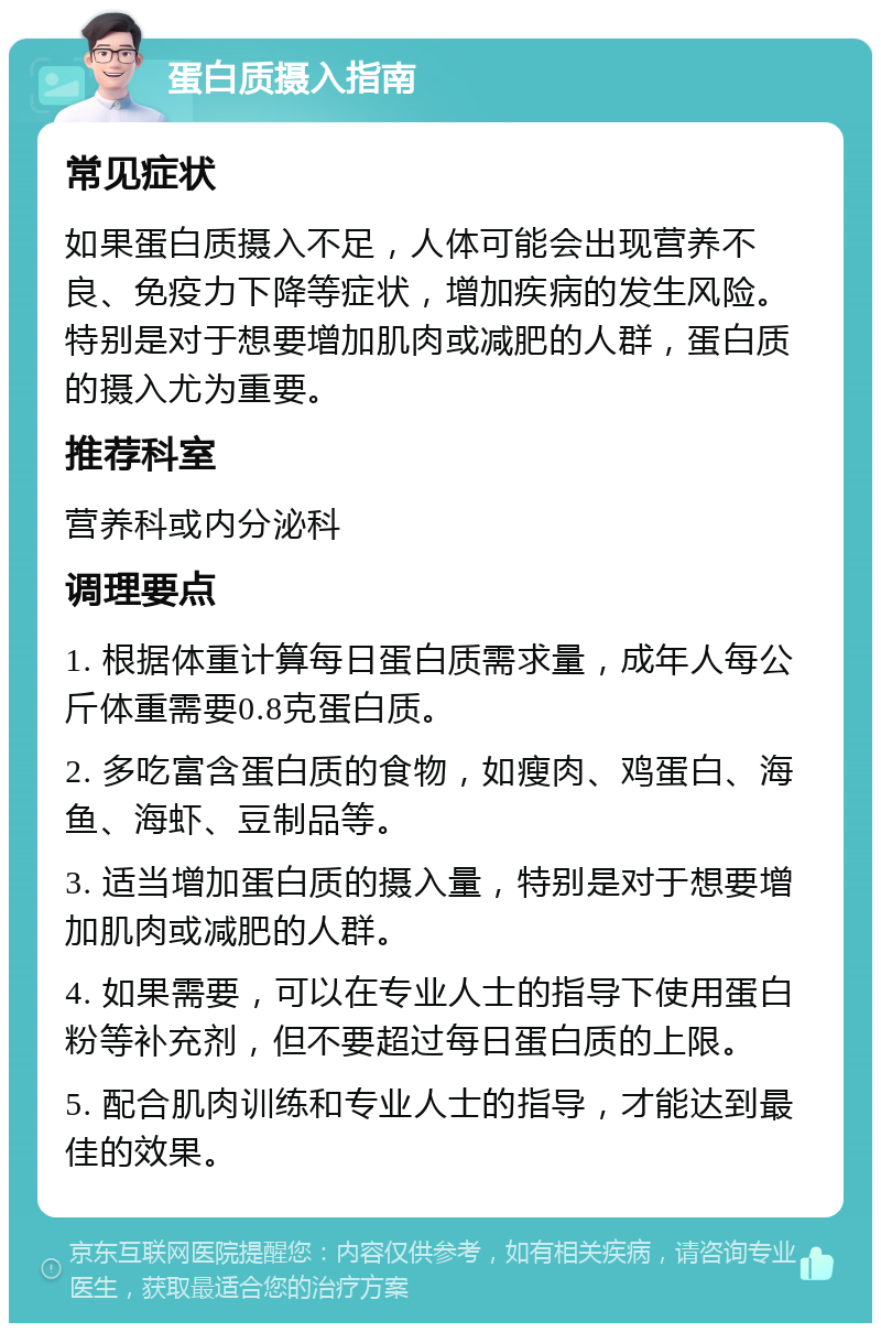 蛋白质摄入指南 常见症状 如果蛋白质摄入不足，人体可能会出现营养不良、免疫力下降等症状，增加疾病的发生风险。特别是对于想要增加肌肉或减肥的人群，蛋白质的摄入尤为重要。 推荐科室 营养科或内分泌科 调理要点 1. 根据体重计算每日蛋白质需求量，成年人每公斤体重需要0.8克蛋白质。 2. 多吃富含蛋白质的食物，如瘦肉、鸡蛋白、海鱼、海虾、豆制品等。 3. 适当增加蛋白质的摄入量，特别是对于想要增加肌肉或减肥的人群。 4. 如果需要，可以在专业人士的指导下使用蛋白粉等补充剂，但不要超过每日蛋白质的上限。 5. 配合肌肉训练和专业人士的指导，才能达到最佳的效果。