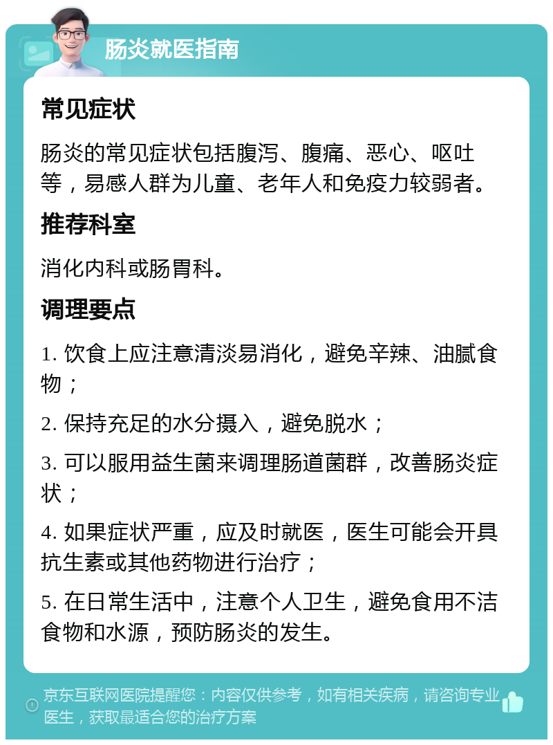 肠炎就医指南 常见症状 肠炎的常见症状包括腹泻、腹痛、恶心、呕吐等，易感人群为儿童、老年人和免疫力较弱者。 推荐科室 消化内科或肠胃科。 调理要点 1. 饮食上应注意清淡易消化，避免辛辣、油腻食物； 2. 保持充足的水分摄入，避免脱水； 3. 可以服用益生菌来调理肠道菌群，改善肠炎症状； 4. 如果症状严重，应及时就医，医生可能会开具抗生素或其他药物进行治疗； 5. 在日常生活中，注意个人卫生，避免食用不洁食物和水源，预防肠炎的发生。