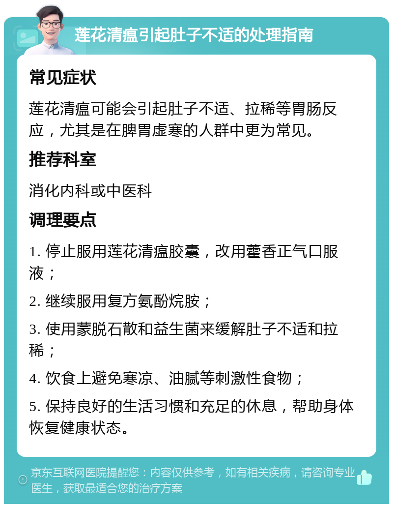 莲花清瘟引起肚子不适的处理指南 常见症状 莲花清瘟可能会引起肚子不适、拉稀等胃肠反应，尤其是在脾胃虚寒的人群中更为常见。 推荐科室 消化内科或中医科 调理要点 1. 停止服用莲花清瘟胶囊，改用藿香正气口服液； 2. 继续服用复方氨酚烷胺； 3. 使用蒙脱石散和益生菌来缓解肚子不适和拉稀； 4. 饮食上避免寒凉、油腻等刺激性食物； 5. 保持良好的生活习惯和充足的休息，帮助身体恢复健康状态。