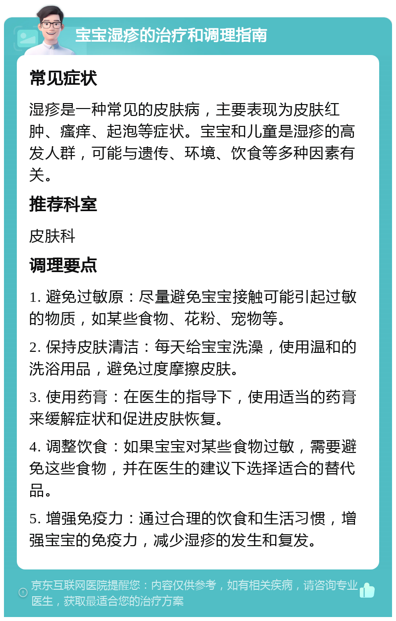 宝宝湿疹的治疗和调理指南 常见症状 湿疹是一种常见的皮肤病，主要表现为皮肤红肿、瘙痒、起泡等症状。宝宝和儿童是湿疹的高发人群，可能与遗传、环境、饮食等多种因素有关。 推荐科室 皮肤科 调理要点 1. 避免过敏原：尽量避免宝宝接触可能引起过敏的物质，如某些食物、花粉、宠物等。 2. 保持皮肤清洁：每天给宝宝洗澡，使用温和的洗浴用品，避免过度摩擦皮肤。 3. 使用药膏：在医生的指导下，使用适当的药膏来缓解症状和促进皮肤恢复。 4. 调整饮食：如果宝宝对某些食物过敏，需要避免这些食物，并在医生的建议下选择适合的替代品。 5. 增强免疫力：通过合理的饮食和生活习惯，增强宝宝的免疫力，减少湿疹的发生和复发。