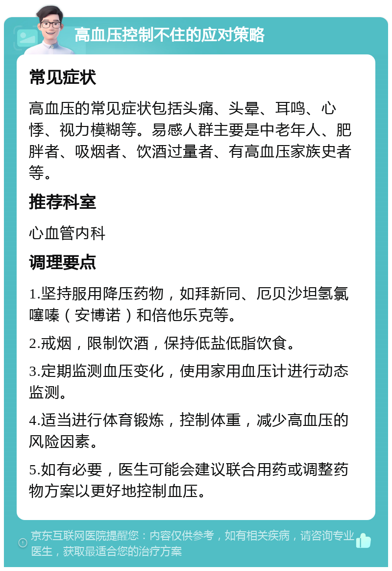 高血压控制不住的应对策略 常见症状 高血压的常见症状包括头痛、头晕、耳鸣、心悸、视力模糊等。易感人群主要是中老年人、肥胖者、吸烟者、饮酒过量者、有高血压家族史者等。 推荐科室 心血管内科 调理要点 1.坚持服用降压药物，如拜新同、厄贝沙坦氢氯噻嗪（安博诺）和倍他乐克等。 2.戒烟，限制饮酒，保持低盐低脂饮食。 3.定期监测血压变化，使用家用血压计进行动态监测。 4.适当进行体育锻炼，控制体重，减少高血压的风险因素。 5.如有必要，医生可能会建议联合用药或调整药物方案以更好地控制血压。