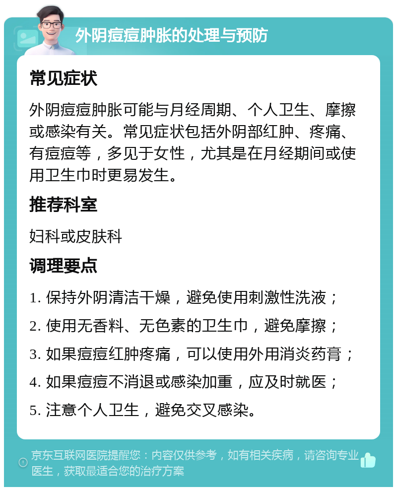 外阴痘痘肿胀的处理与预防 常见症状 外阴痘痘肿胀可能与月经周期、个人卫生、摩擦或感染有关。常见症状包括外阴部红肿、疼痛、有痘痘等，多见于女性，尤其是在月经期间或使用卫生巾时更易发生。 推荐科室 妇科或皮肤科 调理要点 1. 保持外阴清洁干燥，避免使用刺激性洗液； 2. 使用无香料、无色素的卫生巾，避免摩擦； 3. 如果痘痘红肿疼痛，可以使用外用消炎药膏； 4. 如果痘痘不消退或感染加重，应及时就医； 5. 注意个人卫生，避免交叉感染。