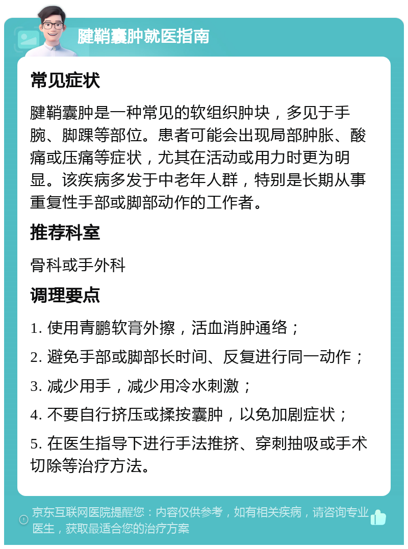 腱鞘囊肿就医指南 常见症状 腱鞘囊肿是一种常见的软组织肿块，多见于手腕、脚踝等部位。患者可能会出现局部肿胀、酸痛或压痛等症状，尤其在活动或用力时更为明显。该疾病多发于中老年人群，特别是长期从事重复性手部或脚部动作的工作者。 推荐科室 骨科或手外科 调理要点 1. 使用青鹏软膏外擦，活血消肿通络； 2. 避免手部或脚部长时间、反复进行同一动作； 3. 减少用手，减少用冷水刺激； 4. 不要自行挤压或揉按囊肿，以免加剧症状； 5. 在医生指导下进行手法推挤、穿刺抽吸或手术切除等治疗方法。