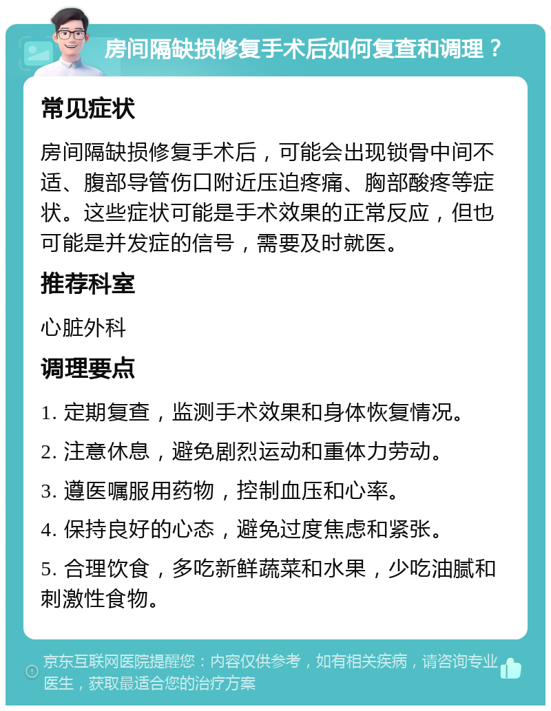 房间隔缺损修复手术后如何复查和调理？ 常见症状 房间隔缺损修复手术后，可能会出现锁骨中间不适、腹部导管伤口附近压迫疼痛、胸部酸疼等症状。这些症状可能是手术效果的正常反应，但也可能是并发症的信号，需要及时就医。 推荐科室 心脏外科 调理要点 1. 定期复查，监测手术效果和身体恢复情况。 2. 注意休息，避免剧烈运动和重体力劳动。 3. 遵医嘱服用药物，控制血压和心率。 4. 保持良好的心态，避免过度焦虑和紧张。 5. 合理饮食，多吃新鲜蔬菜和水果，少吃油腻和刺激性食物。