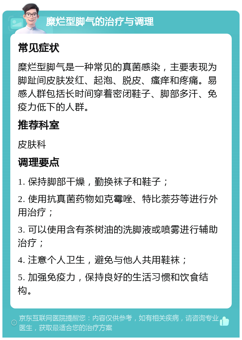 糜烂型脚气的治疗与调理 常见症状 糜烂型脚气是一种常见的真菌感染，主要表现为脚趾间皮肤发红、起泡、脱皮、瘙痒和疼痛。易感人群包括长时间穿着密闭鞋子、脚部多汗、免疫力低下的人群。 推荐科室 皮肤科 调理要点 1. 保持脚部干燥，勤换袜子和鞋子； 2. 使用抗真菌药物如克霉唑、特比萘芬等进行外用治疗； 3. 可以使用含有茶树油的洗脚液或喷雾进行辅助治疗； 4. 注意个人卫生，避免与他人共用鞋袜； 5. 加强免疫力，保持良好的生活习惯和饮食结构。