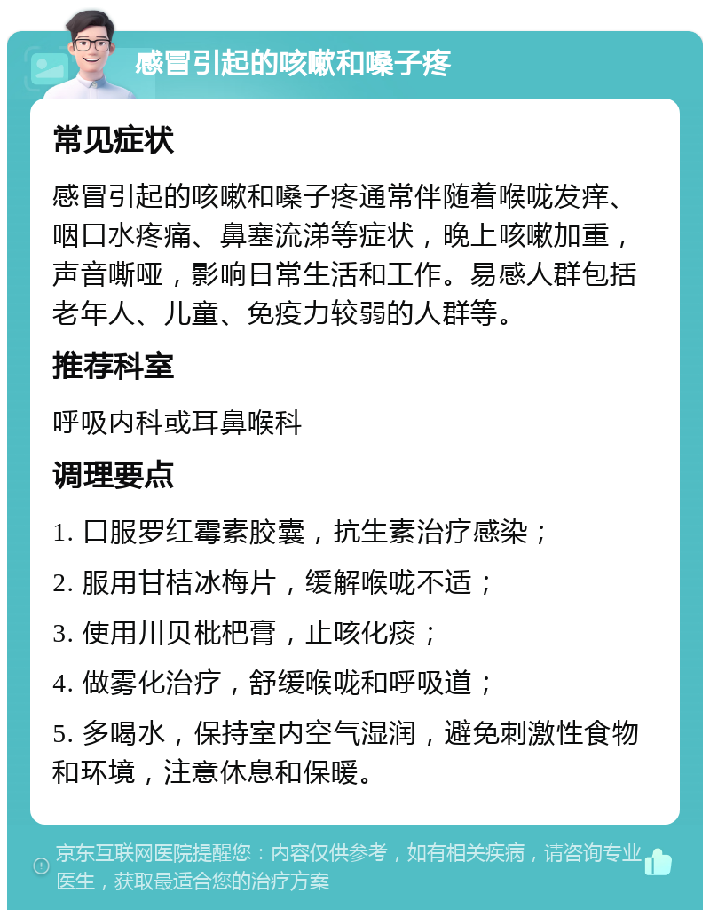 感冒引起的咳嗽和嗓子疼 常见症状 感冒引起的咳嗽和嗓子疼通常伴随着喉咙发痒、咽口水疼痛、鼻塞流涕等症状，晚上咳嗽加重，声音嘶哑，影响日常生活和工作。易感人群包括老年人、儿童、免疫力较弱的人群等。 推荐科室 呼吸内科或耳鼻喉科 调理要点 1. 口服罗红霉素胶囊，抗生素治疗感染； 2. 服用甘桔冰梅片，缓解喉咙不适； 3. 使用川贝枇杷膏，止咳化痰； 4. 做雾化治疗，舒缓喉咙和呼吸道； 5. 多喝水，保持室内空气湿润，避免刺激性食物和环境，注意休息和保暖。