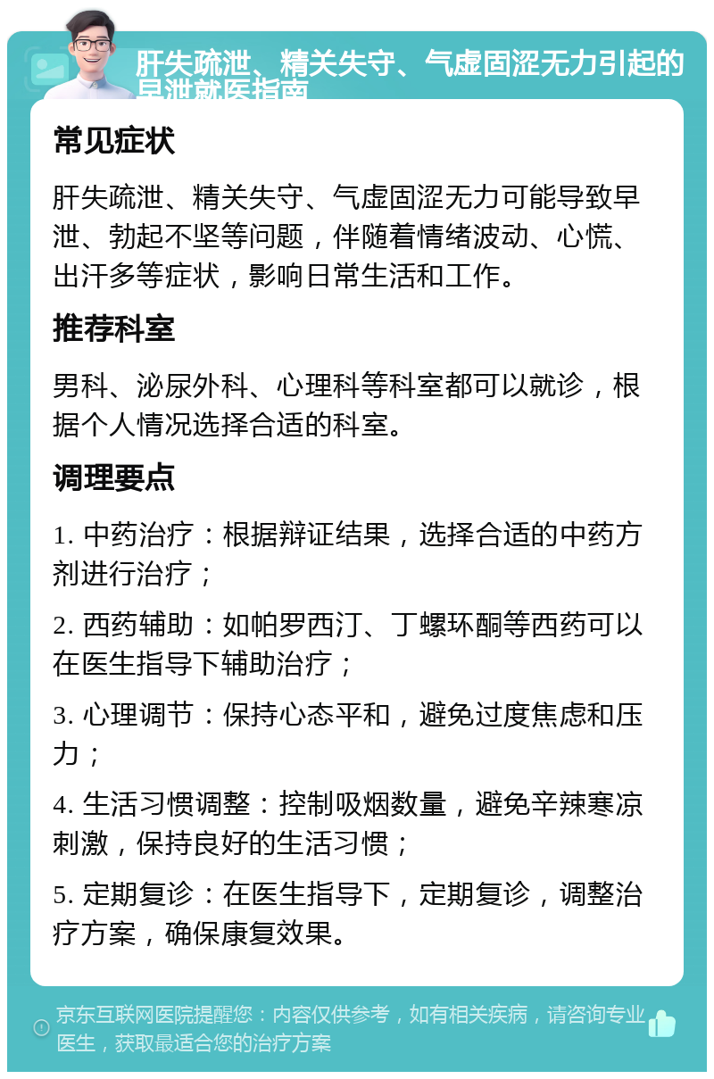 肝失疏泄、精关失守、气虚固涩无力引起的早泄就医指南 常见症状 肝失疏泄、精关失守、气虚固涩无力可能导致早泄、勃起不坚等问题，伴随着情绪波动、心慌、出汗多等症状，影响日常生活和工作。 推荐科室 男科、泌尿外科、心理科等科室都可以就诊，根据个人情况选择合适的科室。 调理要点 1. 中药治疗：根据辩证结果，选择合适的中药方剂进行治疗； 2. 西药辅助：如帕罗西汀、丁螺环酮等西药可以在医生指导下辅助治疗； 3. 心理调节：保持心态平和，避免过度焦虑和压力； 4. 生活习惯调整：控制吸烟数量，避免辛辣寒凉刺激，保持良好的生活习惯； 5. 定期复诊：在医生指导下，定期复诊，调整治疗方案，确保康复效果。