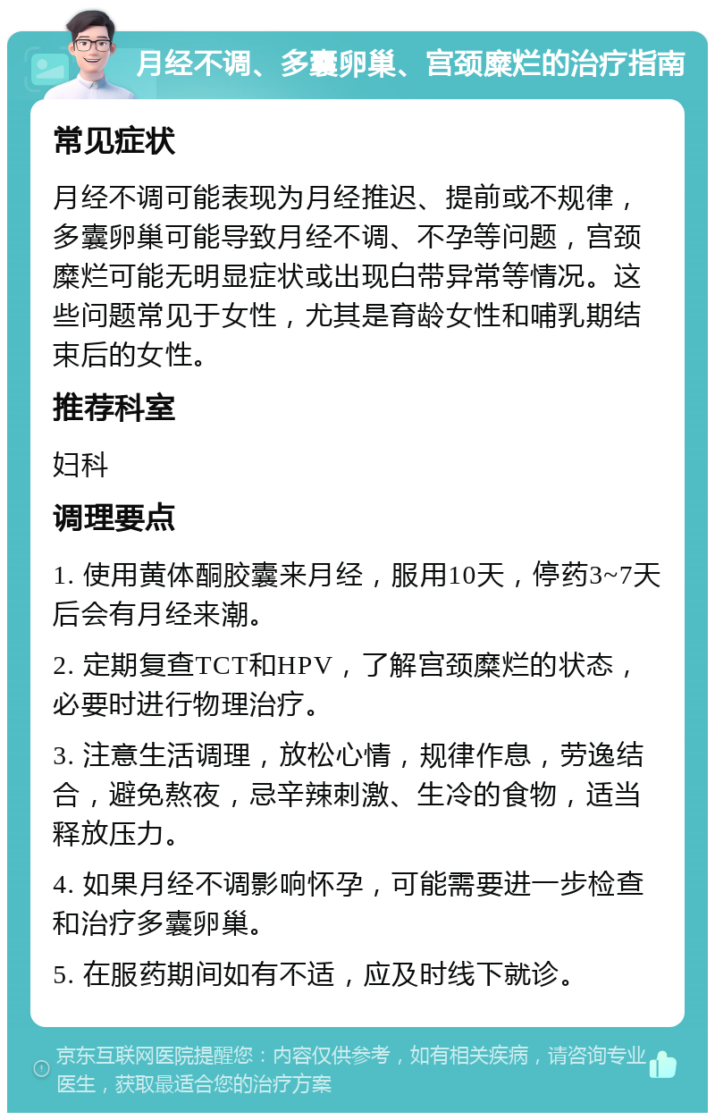 月经不调、多囊卵巢、宫颈糜烂的治疗指南 常见症状 月经不调可能表现为月经推迟、提前或不规律，多囊卵巢可能导致月经不调、不孕等问题，宫颈糜烂可能无明显症状或出现白带异常等情况。这些问题常见于女性，尤其是育龄女性和哺乳期结束后的女性。 推荐科室 妇科 调理要点 1. 使用黄体酮胶囊来月经，服用10天，停药3~7天后会有月经来潮。 2. 定期复查TCT和HPV，了解宫颈糜烂的状态，必要时进行物理治疗。 3. 注意生活调理，放松心情，规律作息，劳逸结合，避免熬夜，忌辛辣刺激、生冷的食物，适当释放压力。 4. 如果月经不调影响怀孕，可能需要进一步检查和治疗多囊卵巢。 5. 在服药期间如有不适，应及时线下就诊。