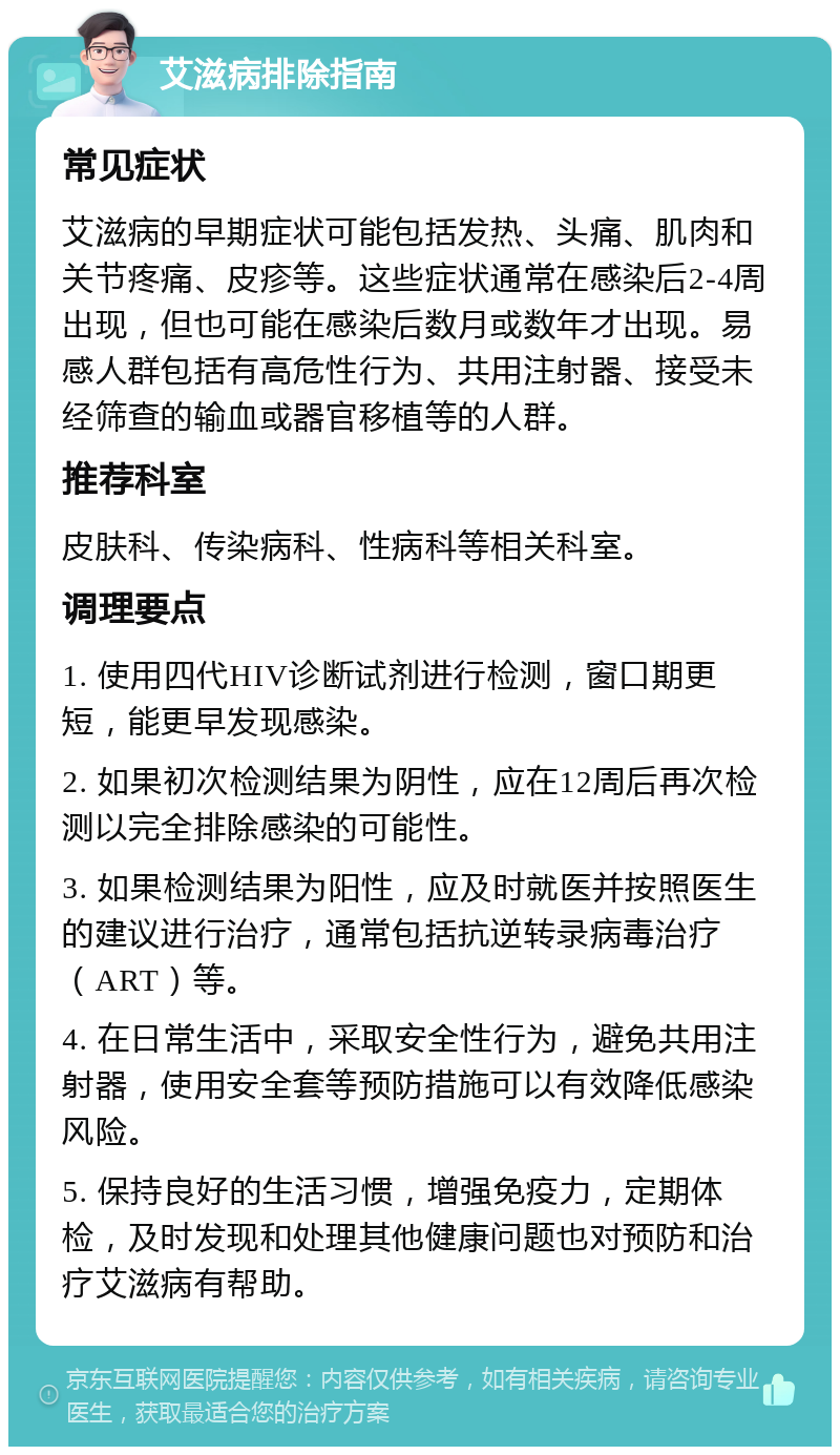 艾滋病排除指南 常见症状 艾滋病的早期症状可能包括发热、头痛、肌肉和关节疼痛、皮疹等。这些症状通常在感染后2-4周出现，但也可能在感染后数月或数年才出现。易感人群包括有高危性行为、共用注射器、接受未经筛查的输血或器官移植等的人群。 推荐科室 皮肤科、传染病科、性病科等相关科室。 调理要点 1. 使用四代HIV诊断试剂进行检测，窗口期更短，能更早发现感染。 2. 如果初次检测结果为阴性，应在12周后再次检测以完全排除感染的可能性。 3. 如果检测结果为阳性，应及时就医并按照医生的建议进行治疗，通常包括抗逆转录病毒治疗（ART）等。 4. 在日常生活中，采取安全性行为，避免共用注射器，使用安全套等预防措施可以有效降低感染风险。 5. 保持良好的生活习惯，增强免疫力，定期体检，及时发现和处理其他健康问题也对预防和治疗艾滋病有帮助。