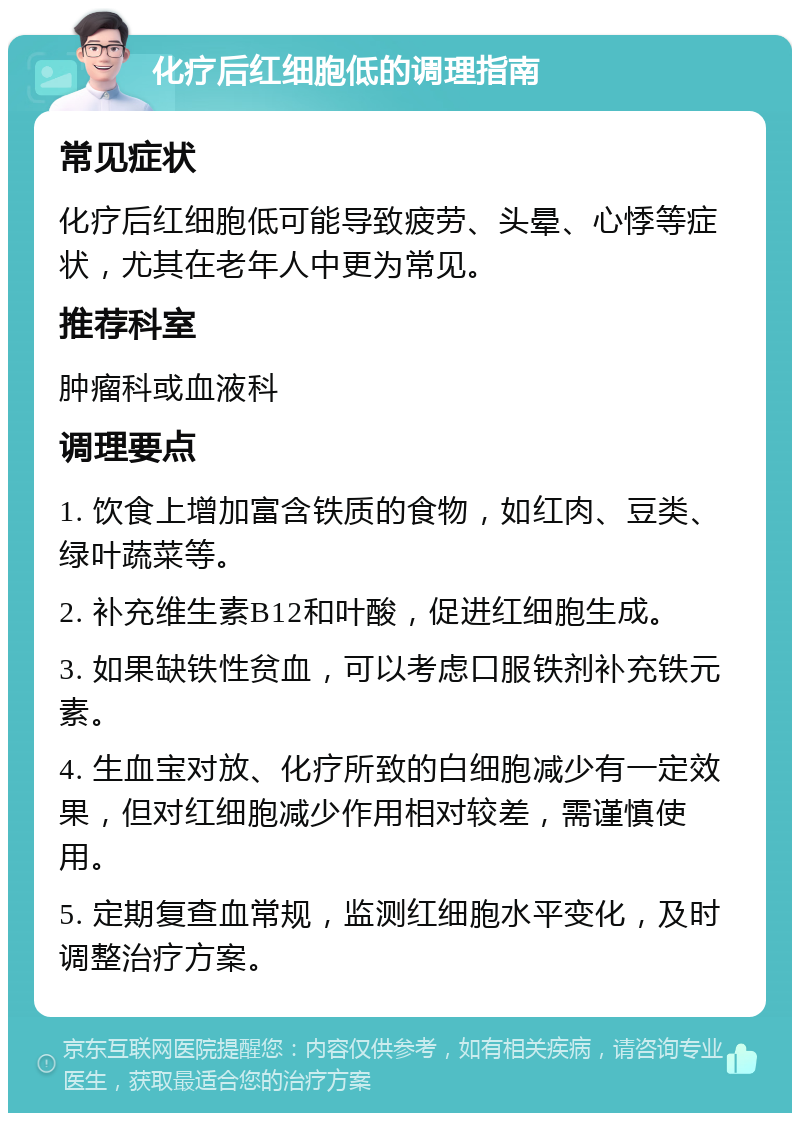 化疗后红细胞低的调理指南 常见症状 化疗后红细胞低可能导致疲劳、头晕、心悸等症状，尤其在老年人中更为常见。 推荐科室 肿瘤科或血液科 调理要点 1. 饮食上增加富含铁质的食物，如红肉、豆类、绿叶蔬菜等。 2. 补充维生素B12和叶酸，促进红细胞生成。 3. 如果缺铁性贫血，可以考虑口服铁剂补充铁元素。 4. 生血宝对放、化疗所致的白细胞减少有一定效果，但对红细胞减少作用相对较差，需谨慎使用。 5. 定期复查血常规，监测红细胞水平变化，及时调整治疗方案。