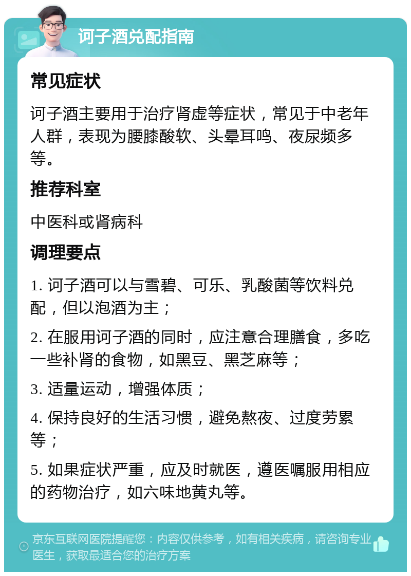 诃子酒兑配指南 常见症状 诃子酒主要用于治疗肾虚等症状，常见于中老年人群，表现为腰膝酸软、头晕耳鸣、夜尿频多等。 推荐科室 中医科或肾病科 调理要点 1. 诃子酒可以与雪碧、可乐、乳酸菌等饮料兑配，但以泡酒为主； 2. 在服用诃子酒的同时，应注意合理膳食，多吃一些补肾的食物，如黑豆、黑芝麻等； 3. 适量运动，增强体质； 4. 保持良好的生活习惯，避免熬夜、过度劳累等； 5. 如果症状严重，应及时就医，遵医嘱服用相应的药物治疗，如六味地黄丸等。