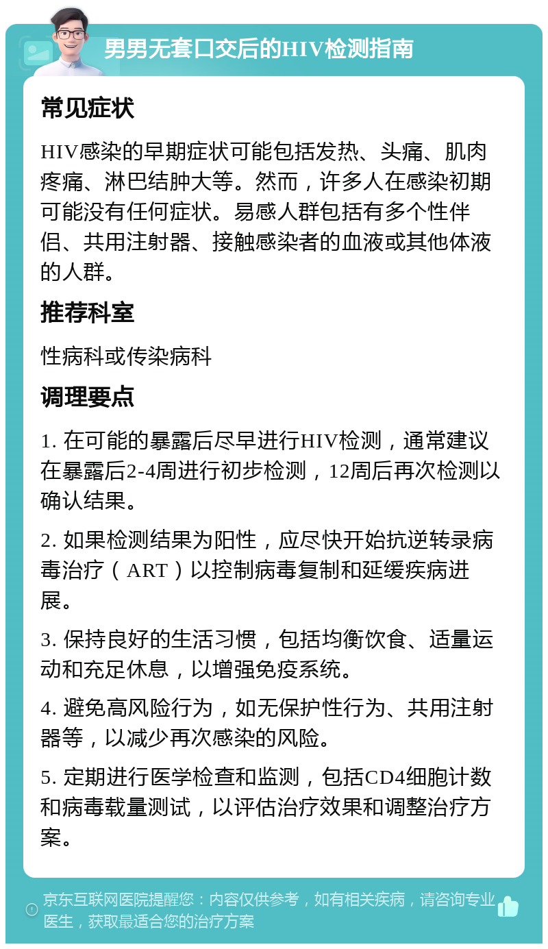 男男无套口交后的HIV检测指南 常见症状 HIV感染的早期症状可能包括发热、头痛、肌肉疼痛、淋巴结肿大等。然而，许多人在感染初期可能没有任何症状。易感人群包括有多个性伴侣、共用注射器、接触感染者的血液或其他体液的人群。 推荐科室 性病科或传染病科 调理要点 1. 在可能的暴露后尽早进行HIV检测，通常建议在暴露后2-4周进行初步检测，12周后再次检测以确认结果。 2. 如果检测结果为阳性，应尽快开始抗逆转录病毒治疗（ART）以控制病毒复制和延缓疾病进展。 3. 保持良好的生活习惯，包括均衡饮食、适量运动和充足休息，以增强免疫系统。 4. 避免高风险行为，如无保护性行为、共用注射器等，以减少再次感染的风险。 5. 定期进行医学检查和监测，包括CD4细胞计数和病毒载量测试，以评估治疗效果和调整治疗方案。