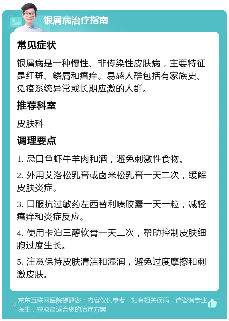 银屑病治疗指南 常见症状 银屑病是一种慢性、非传染性皮肤病，主要特征是红斑、鳞屑和瘙痒。易感人群包括有家族史、免疫系统异常或长期应激的人群。 推荐科室 皮肤科 调理要点 1. 忌口鱼虾牛羊肉和酒，避免刺激性食物。 2. 外用艾洛松乳膏或卤米松乳膏一天二次，缓解皮肤炎症。 3. 口服抗过敏药左西替利嗪胶囊一天一粒，减轻瘙痒和炎症反应。 4. 使用卡泊三醇软膏一天二次，帮助控制皮肤细胞过度生长。 5. 注意保持皮肤清洁和湿润，避免过度摩擦和刺激皮肤。