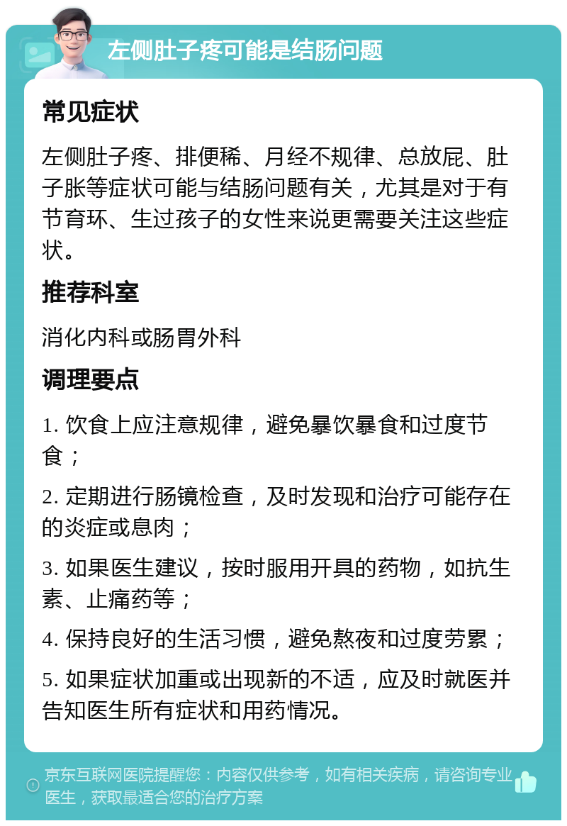 左侧肚子疼可能是结肠问题 常见症状 左侧肚子疼、排便稀、月经不规律、总放屁、肚子胀等症状可能与结肠问题有关，尤其是对于有节育环、生过孩子的女性来说更需要关注这些症状。 推荐科室 消化内科或肠胃外科 调理要点 1. 饮食上应注意规律，避免暴饮暴食和过度节食； 2. 定期进行肠镜检查，及时发现和治疗可能存在的炎症或息肉； 3. 如果医生建议，按时服用开具的药物，如抗生素、止痛药等； 4. 保持良好的生活习惯，避免熬夜和过度劳累； 5. 如果症状加重或出现新的不适，应及时就医并告知医生所有症状和用药情况。