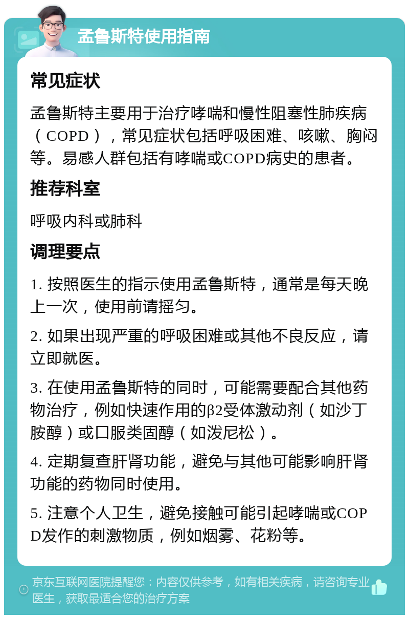 孟鲁斯特使用指南 常见症状 孟鲁斯特主要用于治疗哮喘和慢性阻塞性肺疾病（COPD），常见症状包括呼吸困难、咳嗽、胸闷等。易感人群包括有哮喘或COPD病史的患者。 推荐科室 呼吸内科或肺科 调理要点 1. 按照医生的指示使用孟鲁斯特，通常是每天晚上一次，使用前请摇匀。 2. 如果出现严重的呼吸困难或其他不良反应，请立即就医。 3. 在使用孟鲁斯特的同时，可能需要配合其他药物治疗，例如快速作用的β2受体激动剂（如沙丁胺醇）或口服类固醇（如泼尼松）。 4. 定期复查肝肾功能，避免与其他可能影响肝肾功能的药物同时使用。 5. 注意个人卫生，避免接触可能引起哮喘或COPD发作的刺激物质，例如烟雾、花粉等。