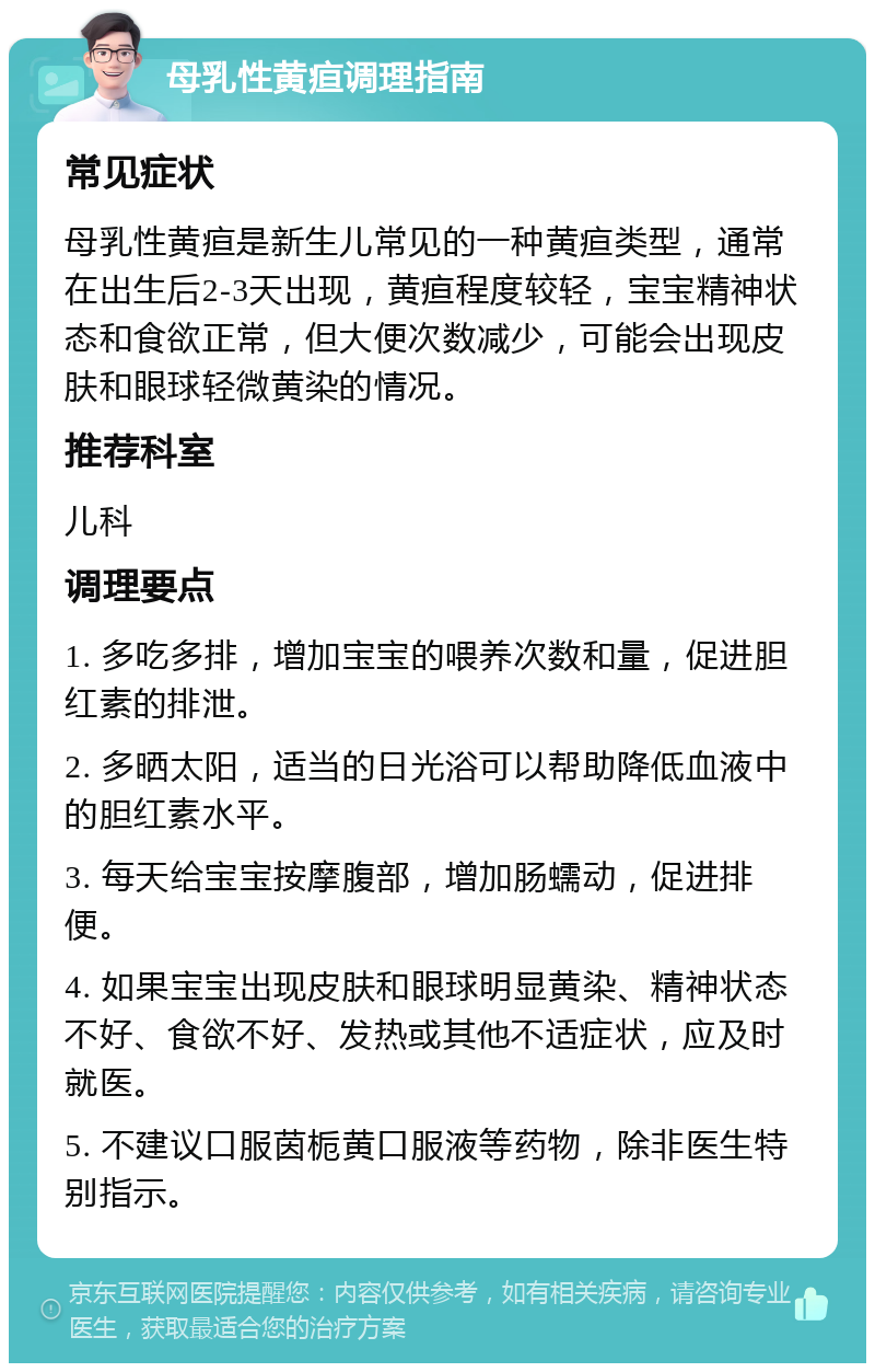 母乳性黄疸调理指南 常见症状 母乳性黄疸是新生儿常见的一种黄疸类型，通常在出生后2-3天出现，黄疸程度较轻，宝宝精神状态和食欲正常，但大便次数减少，可能会出现皮肤和眼球轻微黄染的情况。 推荐科室 儿科 调理要点 1. 多吃多排，增加宝宝的喂养次数和量，促进胆红素的排泄。 2. 多晒太阳，适当的日光浴可以帮助降低血液中的胆红素水平。 3. 每天给宝宝按摩腹部，增加肠蠕动，促进排便。 4. 如果宝宝出现皮肤和眼球明显黄染、精神状态不好、食欲不好、发热或其他不适症状，应及时就医。 5. 不建议口服茵栀黄口服液等药物，除非医生特别指示。