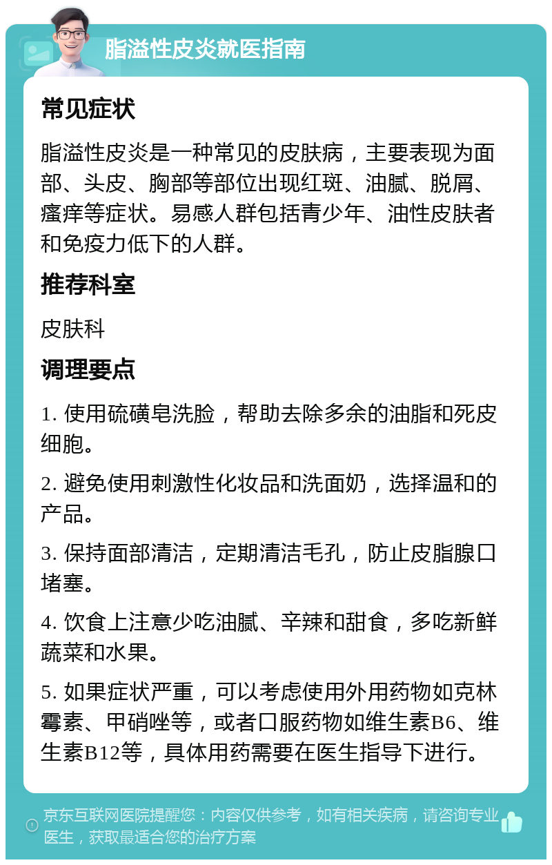 脂溢性皮炎就医指南 常见症状 脂溢性皮炎是一种常见的皮肤病，主要表现为面部、头皮、胸部等部位出现红斑、油腻、脱屑、瘙痒等症状。易感人群包括青少年、油性皮肤者和免疫力低下的人群。 推荐科室 皮肤科 调理要点 1. 使用硫磺皂洗脸，帮助去除多余的油脂和死皮细胞。 2. 避免使用刺激性化妆品和洗面奶，选择温和的产品。 3. 保持面部清洁，定期清洁毛孔，防止皮脂腺口堵塞。 4. 饮食上注意少吃油腻、辛辣和甜食，多吃新鲜蔬菜和水果。 5. 如果症状严重，可以考虑使用外用药物如克林霉素、甲硝唑等，或者口服药物如维生素B6、维生素B12等，具体用药需要在医生指导下进行。