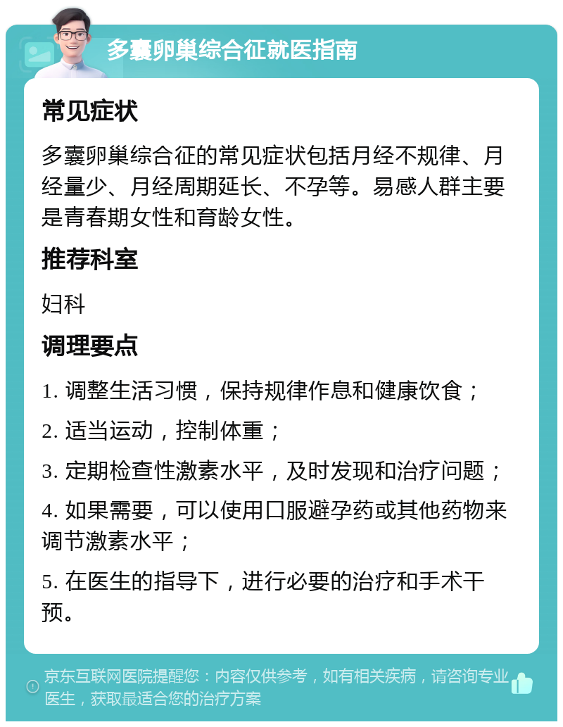 多囊卵巢综合征就医指南 常见症状 多囊卵巢综合征的常见症状包括月经不规律、月经量少、月经周期延长、不孕等。易感人群主要是青春期女性和育龄女性。 推荐科室 妇科 调理要点 1. 调整生活习惯，保持规律作息和健康饮食； 2. 适当运动，控制体重； 3. 定期检查性激素水平，及时发现和治疗问题； 4. 如果需要，可以使用口服避孕药或其他药物来调节激素水平； 5. 在医生的指导下，进行必要的治疗和手术干预。