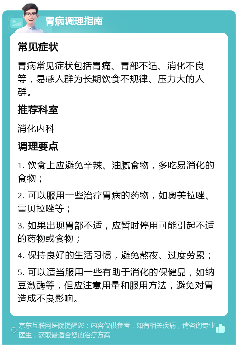 胃病调理指南 常见症状 胃病常见症状包括胃痛、胃部不适、消化不良等，易感人群为长期饮食不规律、压力大的人群。 推荐科室 消化内科 调理要点 1. 饮食上应避免辛辣、油腻食物，多吃易消化的食物； 2. 可以服用一些治疗胃病的药物，如奥美拉唑、雷贝拉唑等； 3. 如果出现胃部不适，应暂时停用可能引起不适的药物或食物； 4. 保持良好的生活习惯，避免熬夜、过度劳累； 5. 可以适当服用一些有助于消化的保健品，如纳豆激酶等，但应注意用量和服用方法，避免对胃造成不良影响。